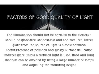 FACTORS OF GOOD QUALITY OF LIGHT
The illumination should not be harmful to the viewers.It
should be glare-free, shadow-less and contrast free. Direct
glare from the source of light is a most common
factor.Presence of polished and glassy surface will cause
indirect glare unless a diffused light is used. Hard and long
shadows can be avoided by using a large number of lamps
and adjusting the mounting height
 