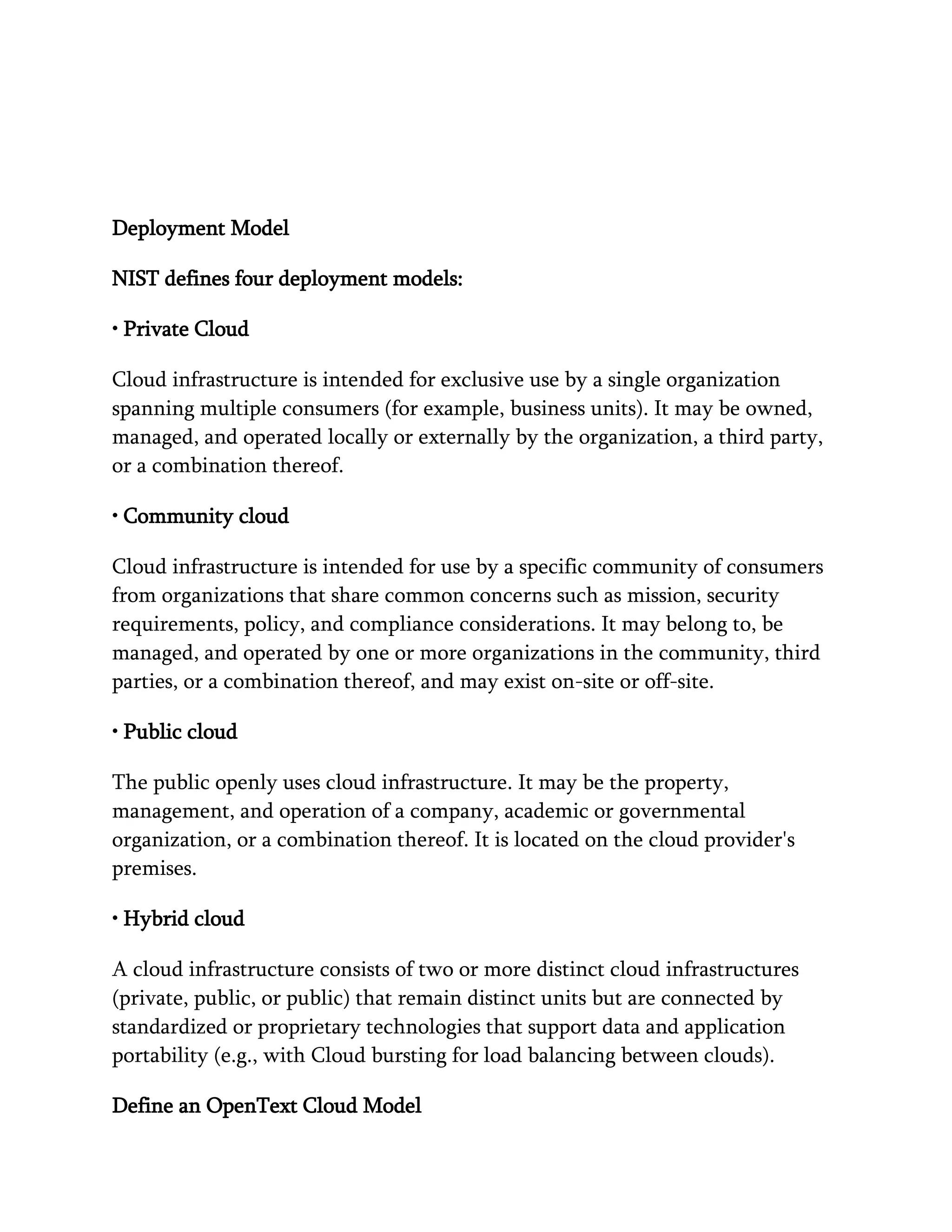 Deployment Model
NIST defines four deployment models:
• Private Cloud
Cloud infrastructure is intended for exclusive use by a single organization
spanning multiple consumers (for example, business units). It may be owned,
managed, and operated locally or externally by the organization, a third party,
or a combination thereof.
• Community cloud
Cloud infrastructure is intended for use by a specific community of consumers
from organizations that share common concerns such as mission, security
requirements, policy, and compliance considerations. It may belong to, be
managed, and operated by one or more organizations in the community, third
parties, or a combination thereof, and may exist on-site or off-site.
• Public cloud
The public openly uses cloud infrastructure. It may be the property,
management, and operation of a company, academic or governmental
organization, or a combination thereof. It is located on the cloud provider's
premises.
• Hybrid cloud
A cloud infrastructure consists of two or more distinct cloud infrastructures
(private, public, or public) that remain distinct units but are connected by
standardized or proprietary technologies that support data and application
portability (e.g., with Cloud bursting for load balancing between clouds).
Define an OpenText Cloud Model
 