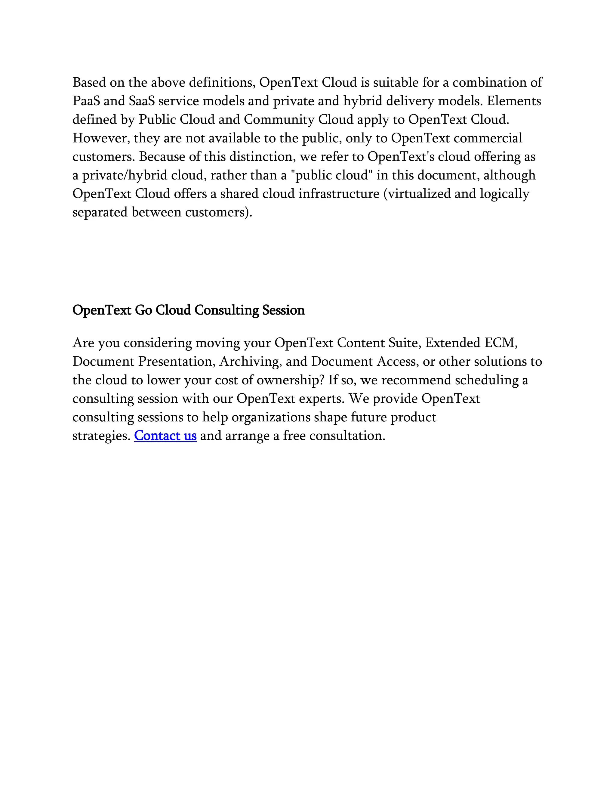 Based on the above definitions, OpenText Cloud is suitable for a combination of
PaaS and SaaS service models and private and hybrid delivery models. Elements
defined by Public Cloud and Community Cloud apply to OpenText Cloud.
However, they are not available to the public, only to OpenText commercial
customers. Because of this distinction, we refer to OpenText's cloud offering as
a private/hybrid cloud, rather than a "public cloud" in this document, although
OpenText Cloud offers a shared cloud infrastructure (virtualized and logically
separated between customers).
OpenText Go Cloud Consulting Session
Are you considering moving your OpenText Content Suite, Extended ECM,
Document Presentation, Archiving, and Document Access, or other solutions to
the cloud to lower your cost of ownership? If so, we recommend scheduling a
consulting session with our OpenText experts. We provide OpenText
consulting sessions to help organizations shape future product
strategies. Contact us and arrange a free consultation.
 