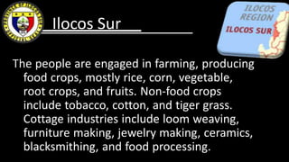 The people are engaged in farming, producing
food crops, mostly rice, corn, vegetable,
root crops, and fruits. Non-food crops
include tobacco, cotton, and tiger grass.
Cottage industries include loom weaving,
furniture making, jewelry making, ceramics,
blacksmithing, and food processing.
Ilocos Sur
 