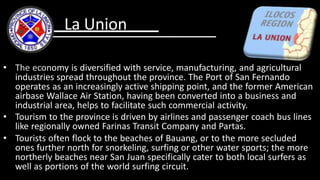 • The economy is diversified with service, manufacturing, and agricultural
industries spread throughout the province. The Port of San Fernando
operates as an increasingly active shipping point, and the former American
airbase Wallace Air Station, having been converted into a business and
industrial area, helps to facilitate such commercial activity.
• Tourism to the province is driven by airlines and passenger coach bus lines
like regionally owned Farinas Transit Company and Partas.
• Tourists often flock to the beaches of Bauang, or to the more secluded
ones further north for snorkeling, surfing or other water sports; the more
northerly beaches near San Juan specifically cater to both local surfers as
well as portions of the world surfing circuit.
La Union
 