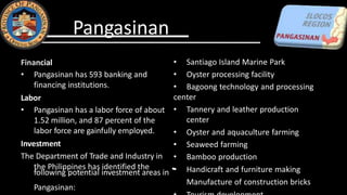 Financial
• Pangasinan has 593 banking and
financing institutions.
Labor
• Pangasinan has a labor force of about
1.52 million, and 87 percent of the
labor force are gainfully employed.
Investment
The Department of Trade and Industry in
the Philippines has identified the
following potential investment areas in •
Pangasinan:
• Santiago Island Marine Park
• Oyster processing facility
• Bagoong technology and processing
center
• Tannery and leather production
center
• Oyster and aquaculture farming
• Seaweed farming
• Bamboo production
• Handicraft and furniture making
Manufacture of construction bricks
Pangasinan
 