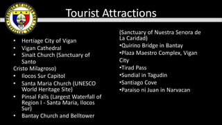 • Hertiage City of Vigan
• Vigan Cathedral
• Sinait Church (Sanctuary of
Santo
Cristo Milagroso)
• Ilocos Sur Capitol
• Santa Maria Church (UNESCO
World Heritage Site)
• Pinsal Falls (Largest Waterfall of
Region I - Santa Maria, Ilocos
Sur)
• Bantay Church and Belltower
(Sanctuary of Nuestra Senora de
La Caridad)
•Quirino Bridge in Bantay
•Plaza Maestro Complex, Vigan
City
•Tirad Pass
•Sundial in Tagudin
•Santiago Cove
•Paraiso ni Juan in Narvacan
Tourist Attractions
 