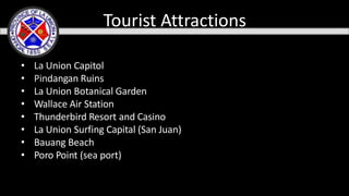 • La Union Capitol
• Pindangan Ruins
• La Union Botanical Garden
• Wallace Air Station
• Thunderbird Resort and Casino
• La Union Surfing Capital (San Juan)
• Bauang Beach
• Poro Point (sea port)
Tourist Attractions
 