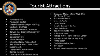 • Hundred Islands
• Pangasinan Capitol
• The Shrine of Our Lady of Manaoag
• San Carlos City Plaza
• San Juan River in San Carlos City
• Bonuan Blue Beach in Dagupan City
• Antong Falls
• Cacupangan Cave
• Mount Balungao
• Manleluag Spring National Park
• Sanctuario de Senor Divino Tesoro
• Salasa Church
• Lingayen Gulf War Museum
• Bolinao Museum
• Oceanographic Marine Laboratory
• Red Arrow Marker of the WWII 32nd
US Infantry Division
• Rock Garden Resort
• Umbrella Rocks
• Urduja House
• St. John Cathedral Garden
• Caves in Bolinao
• Boat ride in Pantal River
• Provincial Capitol
• Narciso Ramos Sports and Civic Center
• Hundred Islands Marine Sanctuary
• Tondol Beach
• Tambobong White Beach
• Blue Beach
• Pergola Plaza in Pozorrubio, Pangasinan
Tourist Attractions
 