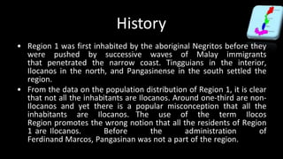 History
• Region 1 was first inhabited by the aboriginal Negritos before they
were pushed by successive waves of Malay immigrants
that penetrated the narrow coast. Tingguians in the interior,
Ilocanos in the north, and Pangasinense in the south settled the
region.
• From the data on the population distribution of Region 1, it is clear
that not all the inhabitants are Ilocanos. Around one-third are non-
Ilocanos and yet there is a popular misconception that all the
inhabitants are Ilocanos. The use of the term Ilocos
Region promotes the wrong notion that all the residents of Region
1 are Ilocanos. Before the administration of
Ferdinand Marcos, Pangasinan was not a part of the region.
 