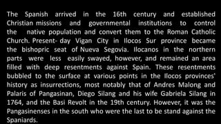 The Spanish arrived in the 16th century and established
Christian missions and governmental institutions to control
the native population and convert them to the Roman Catholic
Church. Present- day Vigan City in Ilocos Sur province became
the bishopric seat of Nueva Segovia. Ilocanos in the northern
parts were less easily swayed, however, and remained an area
filled with deep resentments against Spain. These resentments
bubbled to the surface at various points in the Ilocos provinces'
history as insurrections, most notably that of Andres Malong and
Palaris of Pangasinan, Diego Silang and his wife Gabriela Silang in
1764, and the Basi Revolt in the 19th century. However, it was the
Pangasinenses in the south who were the last to be stand against the
Spaniards.
 