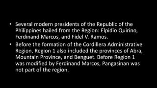 • Several modern presidents of the Republic of the
Philippines hailed from the Region: Elpidio Quirino,
Ferdinand Marcos, and Fidel V. Ramos.
• Before the formation of the Cordillera Administrative
Region, Region 1 also included the provinces of Abra,
Mountain Province, and Benguet. Before Region 1
was modified by Ferdinand Marcos, Pangasinan was
not part of the region.
 