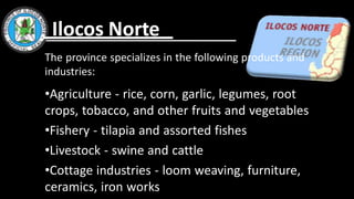 The province specializes in the following products and
industries:
•Agriculture - rice, corn, garlic, legumes, root
crops, tobacco, and other fruits and vegetables
•Fishery - tilapia and assorted fishes
•Livestock - swine and cattle
•Cottage industries - loom weaving, furniture,
ceramics, iron works
Ilocos Norte
 