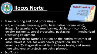 • Manufacturing and food processing –
• salt, empanada, bagoong, patis, basi (native Ilocano wine),
vinegar, longganisa, chicharon, bagnet, chichacorn (cornick),
jewelry, garments, cereal processing, packaging, mechanized
processing equipment
• Wind Power Ilocos Norte's position on the northwest corner of
Luzon makes it ideal for wind power generation. There is
currently a 25 Megawatt wind farm in Ilocos Norte, and several
more wind energy projects are being planned.
• Eco-Tourism
Ilocos Norte
 