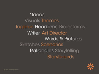 *Ideas
    Visuals Themes
Taglines Headlines Brainstorms
      Writer Art Director
              Words & Pictures
  Sketches Scenarios
       Rationales Storytelling
                Storyboards
 