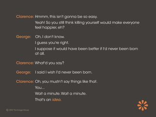 Clarence: Hmmm, this isn't gonna be so easy.
          Yeah! So you still think killing yourself would make everyone
          feel happier, eh?

George:    Oh, I don't know.
          I guess you're right.
          I suppose it would have been better if I'd never been born
          at all.

Clarence: What'd you say?

George:    I said I wish I'd never been born.

Clarence: Oh, you mustn't say things like that.
          You...
          Wait a minute. Wait a minute.
          That's an idea.
 