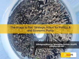 The Image is Flat: Strategic Action for Politics & and Economic Policy SilihAgungWasesa, Managing Partner AsiaPR, silih@asiapr.net 
