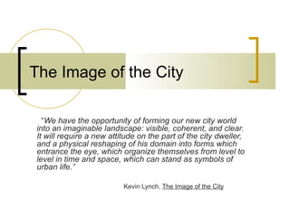 The Image of the City

  “We have the opportunity of forming our new city world
into an imaginable landscape: visible, coherent, and clear.
It will require a new attitude on the part of the city dweller,
and a physical reshaping of his domain into forms which
entrance the eye, which organize themselves from level to
level in time and space, which can stand as symbols of
urban life.”

                          Kevin Lynch, The Image of the City
 