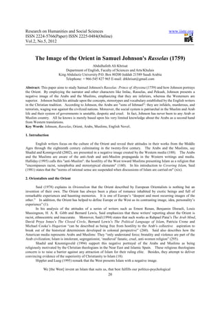 Research on Humanities and Social Sciences                                                           www.iiste.org
ISSN 2224-5766(Paper) ISSN 2225-0484(Online)
Vol.2, No.5, 2012



      The Image of the Orient in Samuel Johnson's Rasselas (1759)
                                            Abdulhafeth Ali Khrisat
                           Department of English, Faculty of Sciences and Arts/Khulais
                       King Abdulaziz University P.O. Box 80200 Jeddah 21589 Saudi Arabia
                           Telephone: + 966-545 827 965 E-mail: drkhrisat@gmail.com

Abstract: This paper aims to study Samuel Johnson's Rasselas: Prince of Abyssina (1759) and how Johnson portrays
the Orient. By employing the narrator and other characters like Imlac, Rasselas, and Pekuah, Johnson presents a
negative image of the Arabs and the Muslims, emphasizing that they are inferiors, whereas the Westerners are
superior. Johnson builds his attitude upon the concepts, stereotypes and vocabulary established by the English writers
in the Christian tradition. According to Johnson, the Arabs are "sons of Ishmael": they are infidels, murderous, and
terrorists, waging war against the civilized nations. Moreover, the social system is patriarchal in the Muslim and Arab
life and their system of governments is unstable, despotic and cruel. In fact, Johnson has never been to any Arab or
Muslim country. All he knows is merely based upon his very limited knowledge about the Arabs as a second hand
from Western translations.
Key Words: Johnson, Rasselas, Orient, Arabs, Muslims, English Novel.

1. Introduction

       English writers focus on the culture of the Orient and reveal their attitudes in their works from the Middle
Ages through the eighteenth century culminating in the twenty-first century. The Arabs and the Muslims, say
Shadid and Konnigsveld (2002), are presented in a negative image created by the Western media (188). The Arabs
and the Muslims are aware of the anti-Arab and anti-Muslim propaganda in the Western writings and media.
Halliday (1995) calls this "anti-Muslim": the hostility of the West toward Muslims presenting Islam as a religion that
"encompasses racist, xenophobia and stereotypical elements" (160). In his introduction to Covering Islam, Said
(1981) states that the "norms of rational sense are suspended when discussions of Islam are carried on" (xix).

2. Orientalists and the Orient

        Said (1978) explains in Orientalism that the Orient described by European Orientalists is nothing but an
invention of their own. The Orient has always been a place of romance inhabited by exotic beings and full of
remarkable experiences and haunting memories. It is one of Europe’s “deepest and most recurring images of the
other.” In addition, the Orient has helped to define Europe or the West as its contrasting image, idea, personality’s
experience” (1).
        In his analysis of the attitudes of a series of writers such as Ernest Renan, Benjamin Disraeli, Louis
Massingnon, H. A. R. Gibb and Bernard Lewis, Said emphasizes that these writers' reporting about the Orient is
racist, ethnocentric and inaccurate. Moreover, Said (1994) states that such works as Rahpael Patai’s The Arab Mind,
David Pryce Jones’s The Closed Circle, Bernard Lewis’s The Political Language of Islam, Patricia Crone and
Michael Cooke’s Hagarism “can be described as being free from hostility to the Arab’s collective aspiration to
break out of the historical determinism developed in colonial perspective” (260). Said also describes how the
American media represents Arabs and Muslims: They “only understand force; brutality and violence are part of the
Arab civilization; Islam is intolerant, segregationist, ‘medieval’ fanatic, cruel, anti-women religion” (295).
        Shadid and Knonnigsveld (1994) support this negative portrayal of the Arabs and Muslims as being
religiously motivated by the Christian theologians in the Near East and Islamic Spain. These religious theologians
concern is to raise a barrier against any attraction of Islam for their ruling elite. Besides, they attempt to deliver
convincing evidence of the superiority of Christianity to Islam (18).
        Hippler and Lueg (1995) remark that the West presents Islam with a negative image.

            We [the West] invent an Islam that suits us, that best fulfills our politico-psychological
                                                          20
 