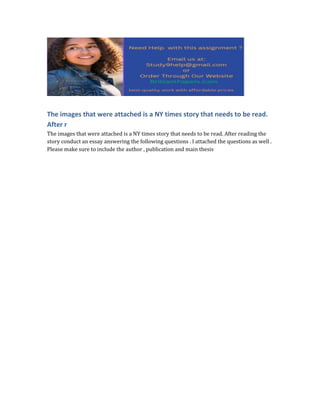 The images that were attached is a NY times story that needs to be read.
After r
The images that were attached is a NY times story that needs to be read. After reading the
story conduct an essay answering the following questions . I attached the questions as well .
Please make sure to include the author , publication and main thesis
 
