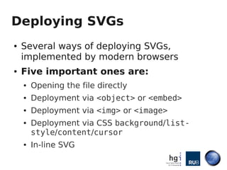 Deploying SVGs
●   Several ways of deploying SVGs,
    implemented by modern browsers
●   Five important ones are:
    ●   Opening the file directly
    ●   Deployment via <object> or <embed>
    ●   Deployment via <img> or <image>
    ●   Deployment via CSS background/list-
        style/content/cursor
    ●   In-line SVG
 