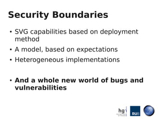 Security Boundaries
●   SVG capabilities based on deployment
    method
●   A model, based on expectations
●   Heterogeneous implementations


●   And a whole new world of bugs and
    vulnerabilities
 