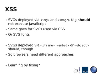 XSS
●   SVGs deployed via <img> and <image> tag should
    not execute JavaScript
●   Same goes for SVGs used via CSS
●   Or SVG fonts


●   SVGs deployed via <iframe>, <embed> or <object>
    should, though
●   So browsers need different approaches


●   Learning by fixing?
 