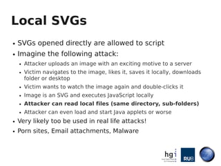 Local SVGs
●   SVGs opened directly are allowed to script
●   Imagine the following attack:
    ●   Attacker uploads an image with an exciting motive to a server
    ●   Victim navigates to the image, likes it, saves it locally, downloads
        folder or desktop
    ●   Victim wants to watch the image again and double-clicks it
    ●   Image is an SVG and executes JavaScript locally
    ●   Attacker can read local files (same directory, sub-folders)
    ●   Attacker can even load and start Java applets or worse
●   Very likely too be used in real life attacks!
●   Porn sites, Email attachments, Malware
 