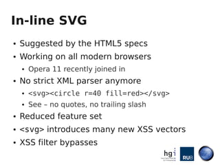 In-line SVG
●   Suggested by the HTML5 specs
●   Working on all modern browsers
    ●   Opera 11 recently joined in
●   No strict XML parser anymore
    ●   <svg><circle r=40 fill=red></svg>
    ●   See – no quotes, no trailing slash
●   Reduced feature set
●   <svg> introduces many new XSS vectors
●   XSS filter bypasses
 