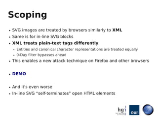 Scoping
●   SVG images are treated by browsers similarly to XML
●   Same is for in-line SVG blocks
●   XML treats plain-text tags differently
    ●   Entities and canonical character representations are treated equally
    ●   0-Day filter bypasses ahead
●   This enables a new attack technique on Firefox and other browsers


●   DEMO


●   And it's even worse
●   In-line SVG “self-terminates” open HTML elements
 