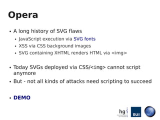 Opera
●   A long history of SVG flaws
    ●   JavaScript execution via SVG fonts
    ●   XSS via CSS background images
    ●   SVG containing XHTML renders HTML via <img>


●   Today SVGs deployed via CSS/<img> cannot script
    anymore
●   But - not all kinds of attacks need scripting to succeed


●   DEMO
 