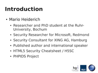 Introduction
●   Mario Heiderich
    ●   Researcher and PhD student at the Ruhr-
        University, Bochum
    ●   Security Researcher for Microsoft, Redmond
    ●   Security Consultant for XING AG, Hamburg
    ●   Published author and international speaker
    ●   HTML5 Security Cheatsheet / H5SC
    ●   PHPIDS Project
 