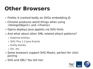 Other Browsers
●   Firefox 4 crashed badly on SVGs embedding JS
●   Chrome produces weird things when using
    <foreignObject> and <iframe>
●   Opera deploys Java applets via SVG fonts
●   And what about other XML related attack patterns?
    ●   External entities
    ●   SVG Tiny 1.2 Java Events
    ●   Entity bombs
    ●   Etc. etc.
●   Some browsers support SVG Masks, perfect for click-
    jacking
●   SVG and XBL? You tell me!
 