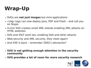 Wrap-Up
●   SVGs are not just images but mini-applications
●   <img> tags can now deploy Java, PDF and Flash – and call you
    on Skype
●   In-line SVG creates small XML islands enabling XML attacks on
    HTML websites
●   SVG and XSLT work too, enabling DoS and other attacks
●   Web-security and XML security, they meet again!
●   And XXE is back – remember 2002's advisories?


●   SVG is not getting enough attention in the security
    community
●   SVG provides a lot of room for more security research
 