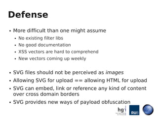 Defense
●   More difficult than one might assume
    ●   No existing filter libs
    ●   No good documentation
    ●   XSS vectors are hard to comprehend
    ●   New vectors coming up weekly


●   SVG files should not be perceived as images
●   Allowing SVG for upload == allowing HTML for upload
●   SVG can embed, link or reference any kind of content
    over cross domain borders
●   SVG provides new ways of payload obfuscation
 