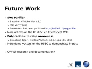 Future Work
●   SVG Purifier
    ●   Based on HTMLPurifier 4.3.0
    ●   Still very young
    ●   Smoke-test has been published http://heideri.ch/svgpurifier
●   More articles on the HTML5 Sec Cheatsheet Wiki
●   Publications, to raise awareness
    ●   Crouching Tiger – Hidden Payload, submission CCS 2011
●   More demo vectors on the H5SC to demonstrate impact


●   OWASP research and documentation?
 