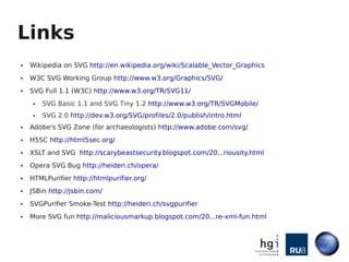 Links
●   Wikipedia on SVG http://en.wikipedia.org/wiki/Scalable_Vector_Graphics
●   W3C SVG Working Group http://www.w3.org/Graphics/SVG/
●   SVG Full 1.1 (W3C) http://www.w3.org/TR/SVG11/
    ●   SVG Basic 1.1 and SVG Tiny 1.2 http://www.w3.org/TR/SVGMobile/
    ●   SVG 2.0 http://dev.w3.org/SVG/profiles/2.0/publish/intro.html
●   Adobe's SVG Zone (for archaeologists) http://www.adobe.com/svg/
●   H5SC http://html5sec.org/
●   XSLT and SVG http://scarybeastsecurity.blogspot.com/20...riousity.html
●   Opera SVG Bug http://heideri.ch/opera/
●   HTMLPurifier http://htmlpurifier.org/
●   JSBin http://jsbin.com/
●   SVGPurifier Smoke-Test http://heideri.ch/svgpurifier
●   More SVG fun http://maliciousmarkup.blogspot.com/20...re-xml-fun.html
 