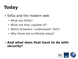 Today
●   SVGs and the modern web
    ●   What are SVGs?
    ●   What are they capable of?
    ●   Which browsers “understand” SVG?
    ●   Why there are conflicted areas?

●   And what does that have to do with
    security?
 