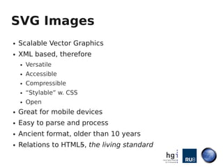 SVG Images
●   Scalable Vector Graphics
●   XML based, therefore
    ●   Versatile
    ●   Accessible
    ●   Compressible
    ●   “Stylable” w. CSS
    ●   Open
●   Great for mobile devices
●   Easy to parse and process
●   Ancient format, older than 10 years
●   Relations to HTML5, the living standard
 