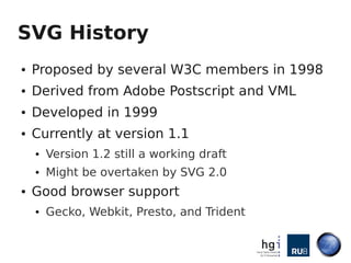 SVG History
●   Proposed by several W3C members in 1998
●   Derived from Adobe Postscript and VML
●   Developed in 1999
●   Currently at version 1.1
    ●   Version 1.2 still a working draft
    ●   Might be overtaken by SVG 2.0
●   Good browser support
    ●   Gecko, Webkit, Presto, and Trident
 