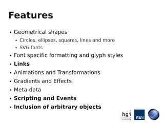 Features
●   Geometrical shapes
    ●   Circles, ellipses, squares, lines and more
    ●   SVG fonts
●   Font specific formatting and glyph styles
●   Links
●   Animations and Transformations
●   Gradients and Effects
●   Meta-data
●   Scripting and Events
●   Inclusion of arbitrary objects
 
