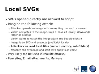 Local SVGs
●   SVGs opened directly are allowed to script
●   Imagine the following attack:
    ●   Attacker uploads an im...