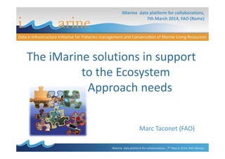 The iMarine solutions in support
to the Ecosystem
Approach needs
iMarine data platform for collaborations,
7th March 2014, FAO (Rome)
Marc Taconet (FAO)
Approach needs
iMarine data platform for collaborations , 7th March 2014, FAO (Rome)
 