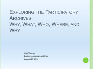 Exploring the Participatory Archives: Why, What, Who, Where, and Why  Kate Theimer Society of American Archivists  August 25, 2011 