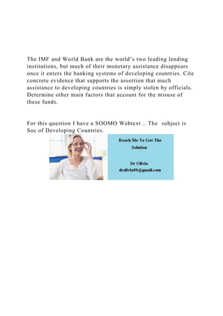 The IMF and World Bank are the world’s two leading lending
institutions, but much of their monetary assistance disappears
once it enters the banking systems of developing countries. Cite
concrete evidence that supports the assertion that much
assistance to developing countries is simply stolen by officials.
Determine other main factors that account for the misuse of
these funds.
For this question I have a SOOMO Webtext .. The subject is
Soc of Developing Countries.
 