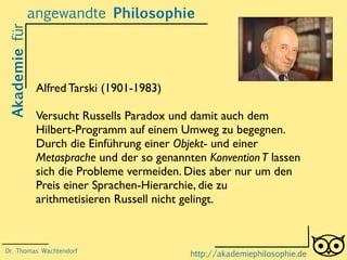 Akademiefürangewandte Philosophie
http://akademiephilosophie.de
Alfred Tarski (1901-1983)
Versucht Russells Paradox und damit auch dem
Hilbert-Programm auf einem Umweg zu begegnen.
Durch die Einführung einer Objekt- und einer
Metasprache und der so genannten KonventionT lassen
sich die Probleme vermeiden. Dies aber nur um den
Preis einer Sprachen-Hierarchie, die zu
arithmetisieren Russell nicht gelingt.
Dr. Thomas Wachtendorf
 
