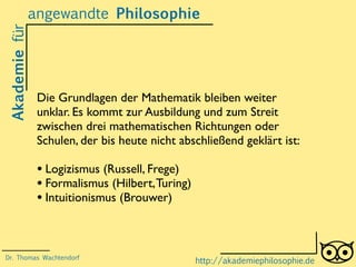 Akademiefürangewandte Philosophie
http://akademiephilosophie.de
Die Grundlagen der Mathematik bleiben weiter
unklar. Es kommt zur Ausbildung und zum Streit
zwischen drei mathematischen Richtungen oder
Schulen, der bis heute nicht abschließend geklärt ist:
• Logizismus (Russell, Frege)
• Formalismus (Hilbert,Turing)
• Intuitionismus (Brouwer)
Dr. Thomas Wachtendorf
 