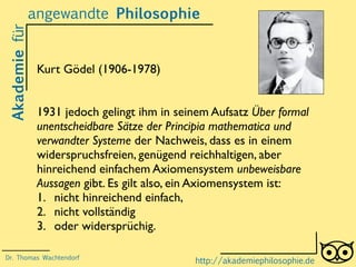 Akademiefürangewandte Philosophie
http://akademiephilosophie.de
Kurt Gödel (1906-1978)
1931 jedoch gelingt ihm in seinem Aufsatz Über formal
unentscheidbare Sätze der Principia mathematica und
verwandter Systeme der Nachweis, dass es in einem
widerspruchsfreien, genügend reichhaltigen, aber
hinreichend einfachem Axiomensystem unbeweisbare
Aussagen gibt. Es gilt also, ein Axiomensystem ist:
1. nicht hinreichend einfach,
2. nicht vollständig
3. oder widersprüchig.
Dr. Thomas Wachtendorf
 