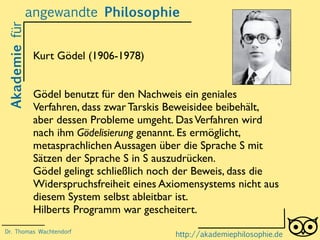 Akademiefürangewandte Philosophie
http://akademiephilosophie.de
Kurt Gödel (1906-1978)
Gödel benutzt für den Nachweis ein geniales
Verfahren, dass zwar Tarskis Beweisidee beibehält,
aber dessen Probleme umgeht. DasVerfahren wird
nach ihm Gödelisierung genannt. Es ermöglicht,
metasprachlichen Aussagen über die Sprache S mit
Sätzen der Sprache S in S auszudrücken.
Gödel gelingt schließlich noch der Beweis, dass die
Widerspruchsfreiheit eines Axiomensystems nicht aus
diesem System selbst ableitbar ist.
Hilberts Programm war gescheitert.
Dr. Thomas Wachtendorf
 