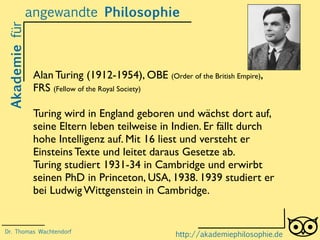Akademiefürangewandte Philosophie
http://akademiephilosophie.de
Alan Turing (1912-1954), OBE (Order of the British Empire),
FRS (Fellow of the Royal Society)
Turing wird in England geboren und wächst dort auf,
seine Eltern leben teilweise in Indien. Er fällt durch
hohe Intelligenz auf. Mit 16 liest und versteht er
Einsteins Texte und leitet daraus Gesetze ab.
Turing studiert 1931-34 in Cambridge und erwirbt
seinen PhD in Princeton, USA, 1938. 1939 studiert er
bei Ludwig Wittgenstein in Cambridge.
Dr. Thomas Wachtendorf
 