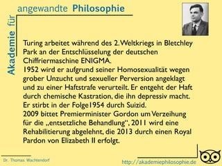 Akademiefürangewandte Philosophie
http://akademiephilosophie.de
Turing arbeitet während des 2.Weltkriegs in Bletchley
Park an der Entschlüsselung der deutschen
Chiffriermaschine ENIGMA.
1952 wird er aufgrund seiner Homosexualität wegen
grober Unzucht und sexueller Perversion angeklagt
und zu einer Haftstrafe verurteilt. Er entgeht der Haft
durch chemische Kastration, die ihn depressiv macht.
Er stirbt in der Folge1954 durch Suizid.
2009 bittet Premierminister Gordon umVerzeihung
für die „entsetzliche Behandlung“, 2011 wird eine
Rehabilitierung abgelehnt, die 2013 durch einen Royal
Pardon von Elizabeth II erfolgt.
Dr. Thomas Wachtendorf
 