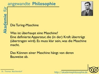 Akademiefürangewandte Philosophie
http://akademiephilosophie.de
Die Turing-Maschine
Was ist überhaupt eine Maschine?
Eine deﬁnierte Apparatur, die (in der) Kraft überträgt
(übertragen wird). Es muss klar sein, was die Maschine
macht.
Das Können einer Maschine hängt von deren
Bauweise ab.
Dr. Thomas Wachtendorf
 